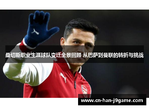 桑切斯职业生涯球队变迁全景回顾 从巴萨到曼联的转折与挑战