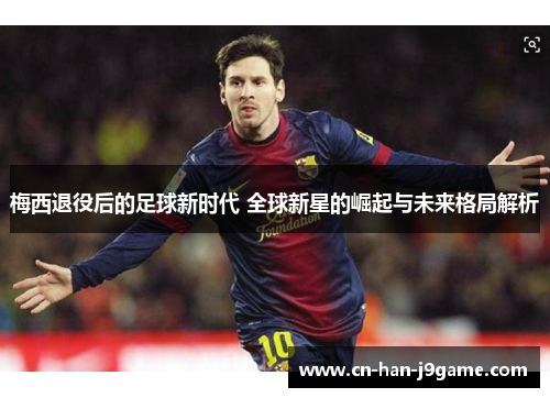 梅西退役后的足球新时代 全球新星的崛起与未来格局解析