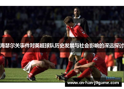 海瑟尔关事件对英超球队历史发展与社会影响的深远探讨