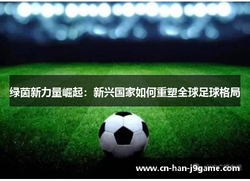 绿茵新力量崛起:新兴国家如何重塑全球足球格局 绿茵新力量崛起:新兴国家如何重塑全球足球格局
