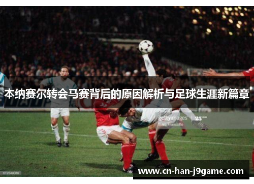 本纳赛尔转会马赛背后的原因解析与足球生涯新篇章 本纳赛尔转会马赛背后的原因解析与足球生涯新篇章