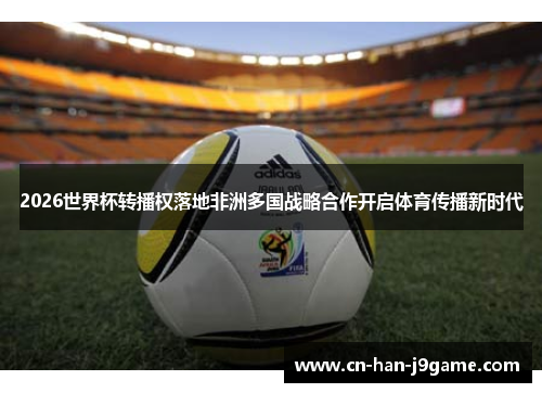2026世界杯转播权落地非洲多国战略合作开启体育传播新时代 2026世界杯转播权落地非洲多国战略合作开启体育传播新时代