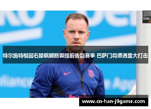 特尔施特根因右膝髌腱断裂提前告别赛季 巴萨门将遭遇重大打击