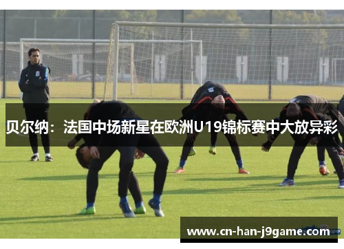 贝尔纳:法国中场新星在欧洲U19锦标赛中大放异彩 贝尔纳:法国中场新星在欧洲U19锦标赛中大放异彩